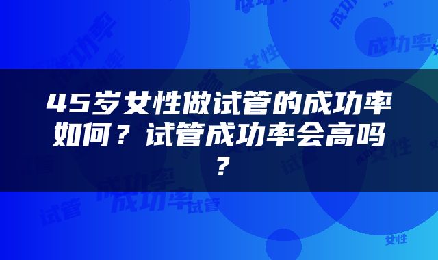 45岁女性做试管的成功率如何？试管成功率会高吗？