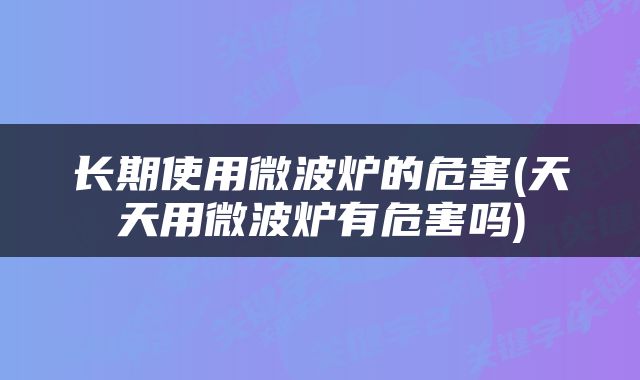 长期使用微波炉的危害(天天用微波炉有危害吗)