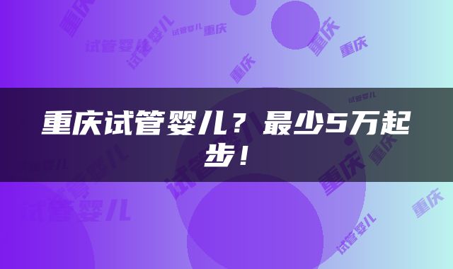 重庆试管婴儿？最少5万起步！