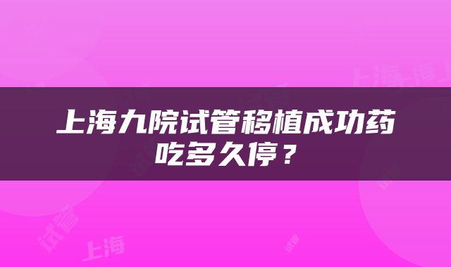 上海九院试管移植成功药吃多久停？