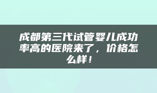 成都第三代试管婴儿成功率高的医院来了，价格怎么样！