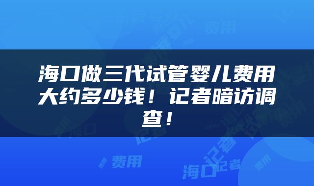 海口做三代试管婴儿费用大约多少钱！记者暗访调查！