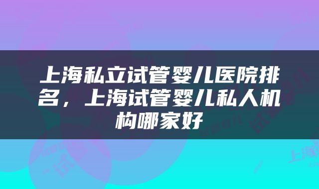 上海私立试管婴儿医院排名，上海试管婴儿私人机构哪家好