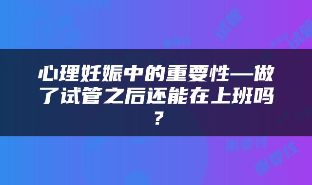 心理妊娠中的重要性—做了试管之后还能在上班吗？