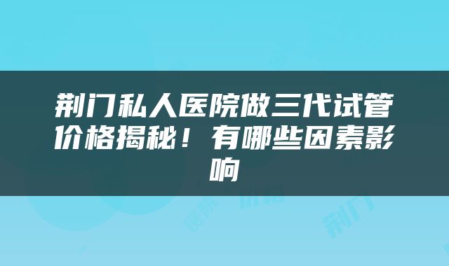 荆门私人医院做三代试管价格揭秘！有哪些因素影响