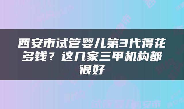 西安市试管婴儿第3代得花多钱？这几家三甲机构都很好