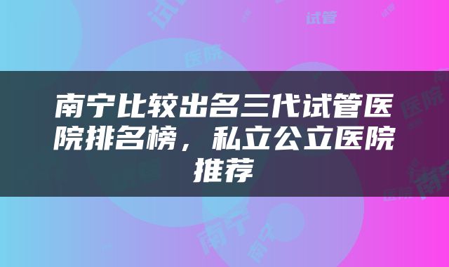 南宁比较出名三代试管医院排名榜，私立公立医院推荐