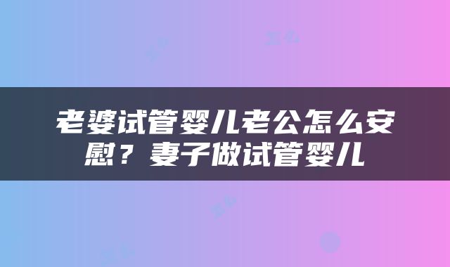 老婆试管婴儿老公怎么安慰？妻子做试管婴儿