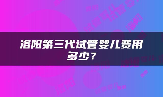 洛阳第三代试管婴儿费用多少？