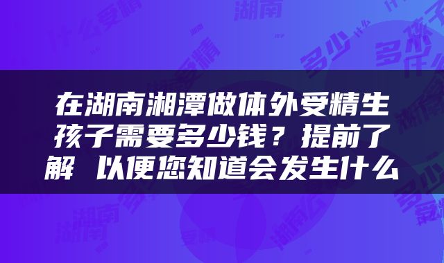 在湖南湘潭做体外受精生孩子需要多少钱？提前了解 以便您知道会发生什么
