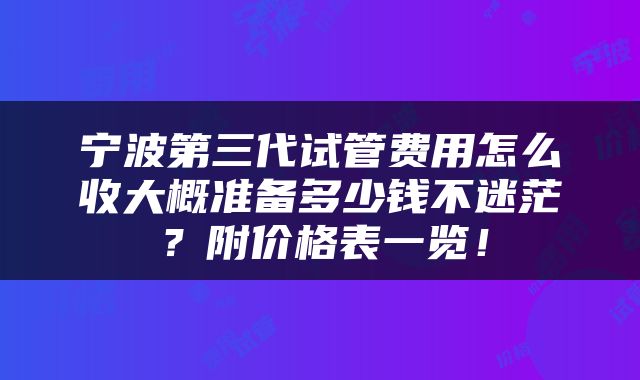 宁波第三代试管费用怎么收大概准备多少钱不迷茫？附价格表一览！