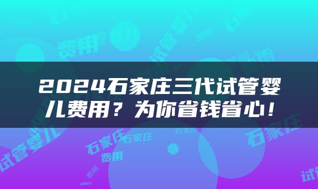 2024石家庄三代试管婴儿费用？为你省钱省心！