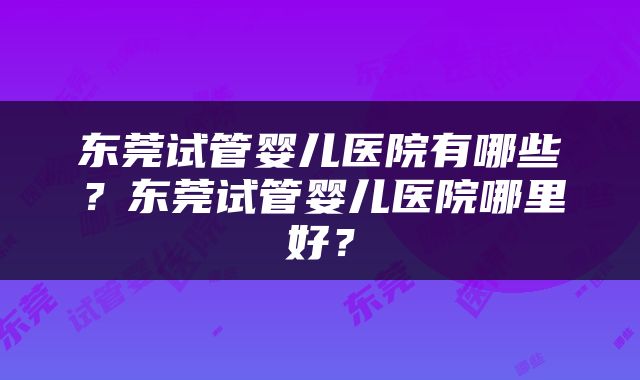 东莞试管婴儿医院有哪些？东莞试管婴儿医院哪里好？
