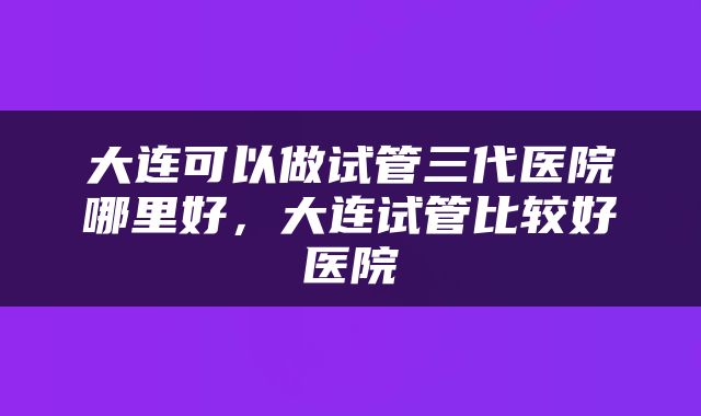 大连可以做试管三代医院哪里好，大连试管比较好医院