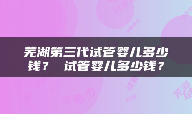 芜湖第三代试管婴儿多少钱？ 试管婴儿多少钱？