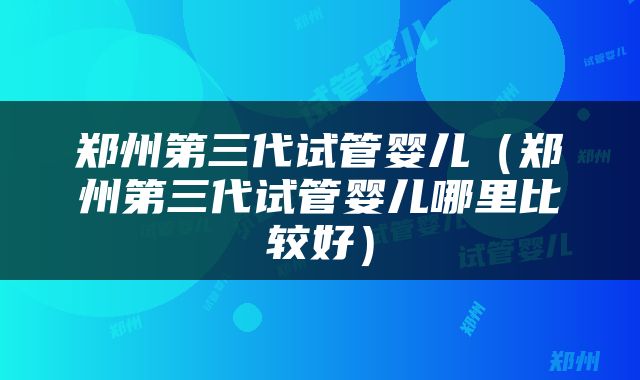 郑州第三代试管婴儿（郑州第三代试管婴儿哪里比较好）
