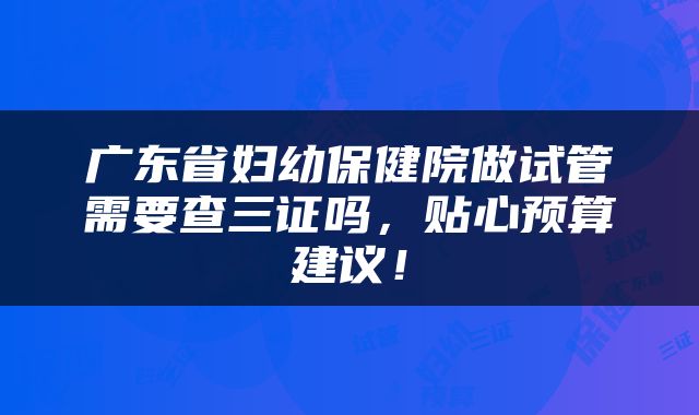 广东省妇幼保健院做试管需要查三证吗，贴心预算建议！
