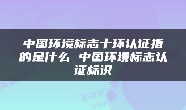 中国环境标志十环认证指的是什么 中国环境标志认证标识