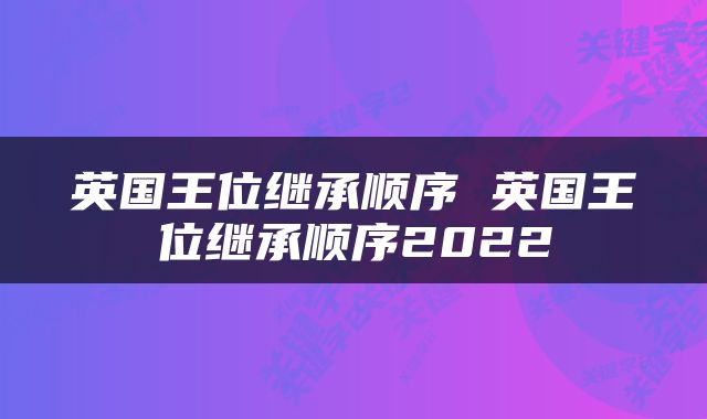 英国王位继承顺序 英国王位继承顺序2022