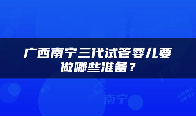 广西南宁三代试管婴儿要做哪些准备？
