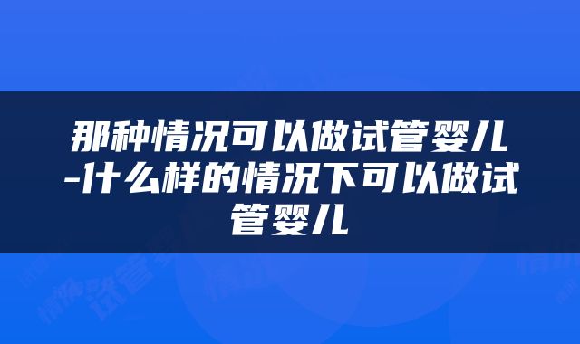 那种情况可以做试管婴儿-什么样的情况下可以做试管婴儿
