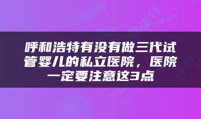 呼和浩特有没有做三代试管婴儿的私立医院，医院一定要注意这3点