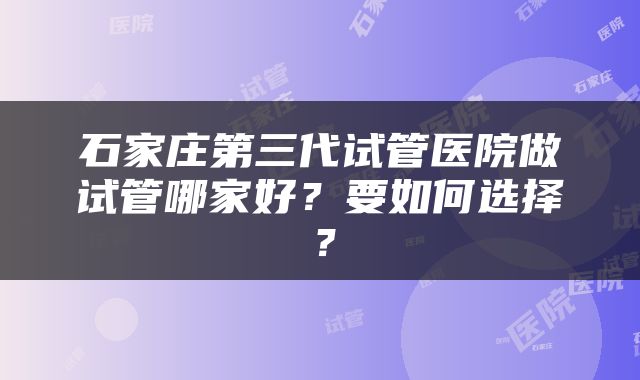 石家庄第三代试管医院做试管哪家好？要如何选择？