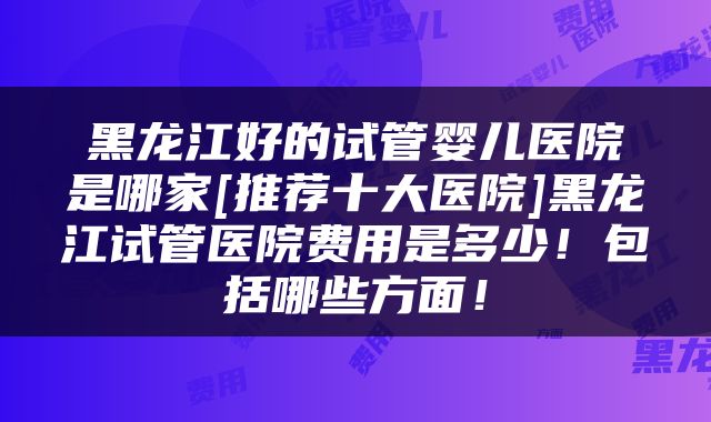 黑龙江好的试管婴儿医院是哪家[推荐十大医院]黑龙江试管医院费用是多少！包括哪些方面！