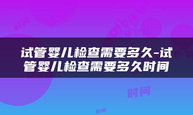 试管婴儿检查需要多久-试管婴儿检查需要多久时间