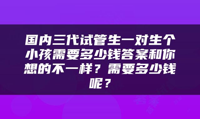 国内三代试管生一对生个小孩需要多少钱答案和你想的不一样？需要多少钱呢？