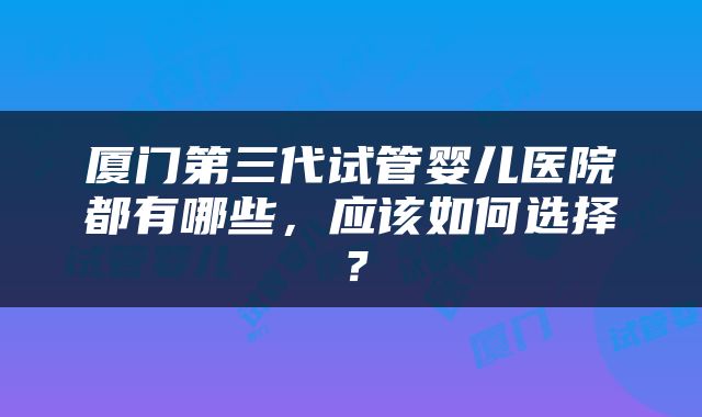 厦门第三代试管婴儿医院都有哪些，应该如何选择？