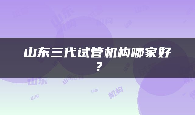 山东三代试管机构哪家好？