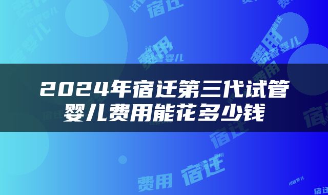 2024年宿迁第三代试管婴儿费用能花多少钱