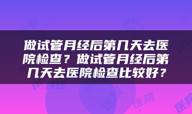 做试管月经后第几天去医院检查？做试管月经后第几天去医院检查比较好？