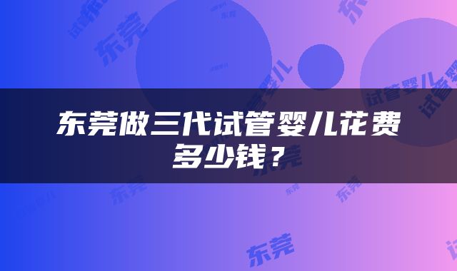 东莞做三代试管婴儿花费多少钱？