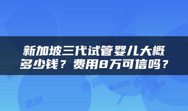 新加坡三代试管婴儿大概多少钱？费用8万可信吗？