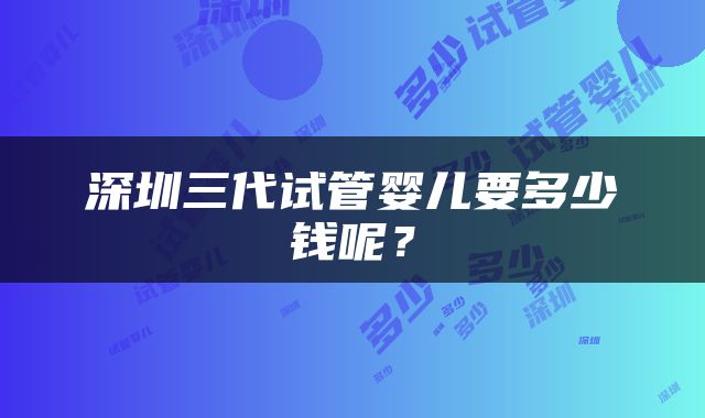 深圳三代试管婴儿要多少钱呢？