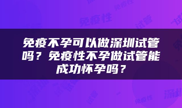 免疫不孕可以做深圳试管吗？免疫性不孕做试管能成功怀孕吗？