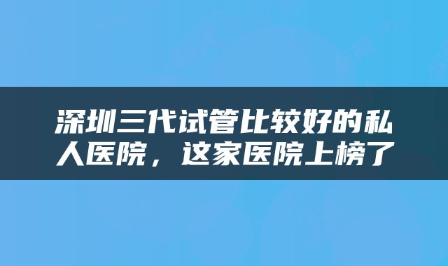 深圳三代试管比较好的私人医院，这家医院上榜了