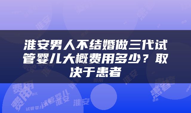 淮安男人不结婚做三代试管婴儿大概费用多少？取决于患者