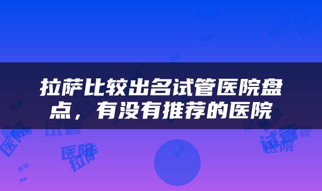 拉萨比较出名试管医院盘点，有没有推荐的医院