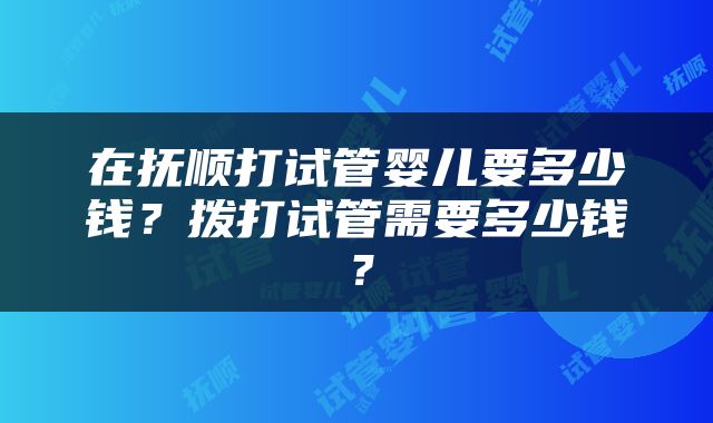 在抚顺打试管婴儿要多少钱？拨打试管需要多少钱？