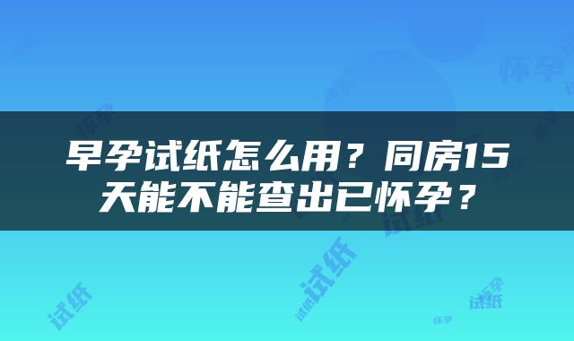 早孕试纸怎么用？同房15天能不能查出已怀孕？