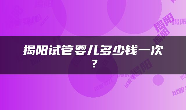 揭阳试管婴儿多少钱一次？