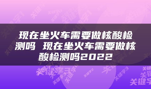 现在坐火车需要做核酸检测吗 现在坐火车需要做核酸检测吗2022