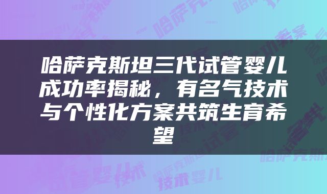哈萨克斯坦三代试管婴儿成功率揭秘，有名气技术与个性化方案共筑生育希望