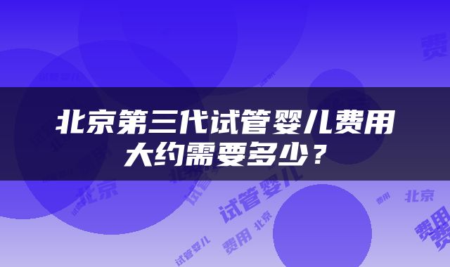 北京第三代试管婴儿费用大约需要多少？