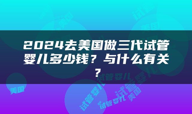 2024去美国做三代试管婴儿多少钱？与什么有关？