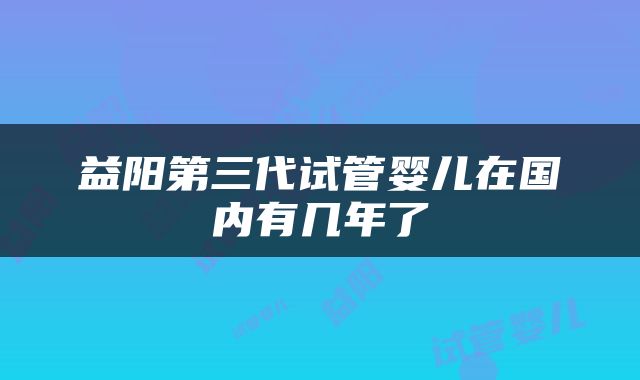 益阳第三代试管婴儿在国内有几年了