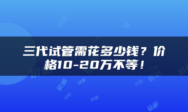 三代试管需花多少钱？价格10-20万不等！